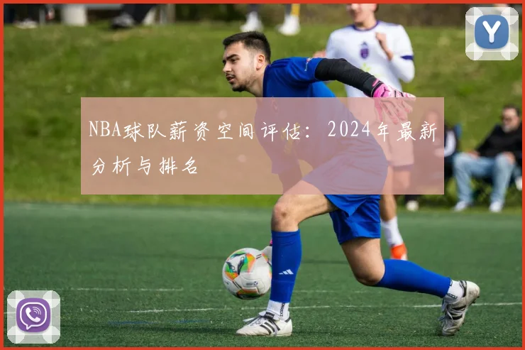 NBA球队薪资空间评估：2024年最新分析与排名