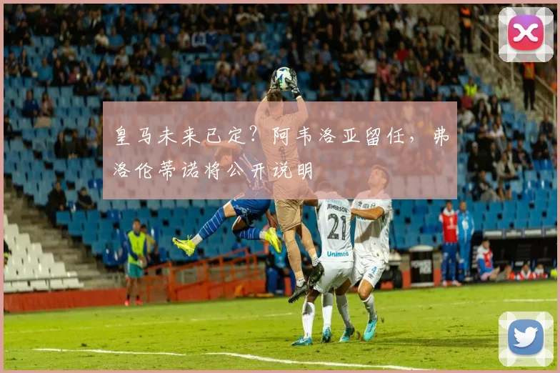 皇马未来已定？阿韦洛亚留任，弗洛伦蒂诺将公开说明