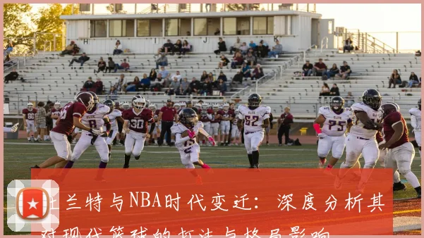 杜兰特与NBA时代变迁：深度分析其对现代篮球的打法与格局影响
