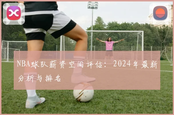 NBA球队薪资空间评估：2024年最新分析与排名