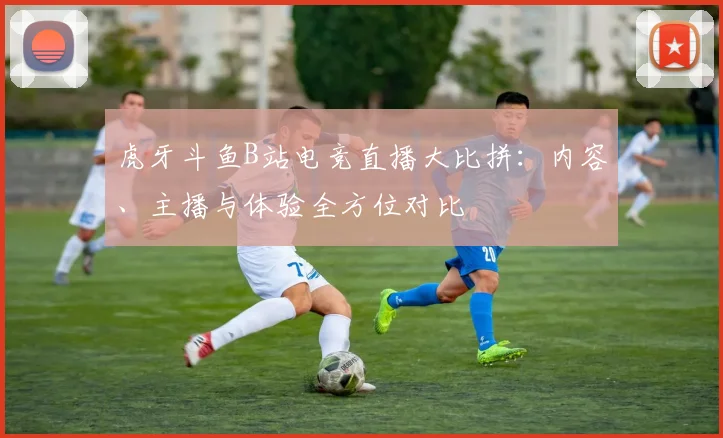 虎牙斗鱼B站电竞直播大比拼：内容、主播与体验全方位对比