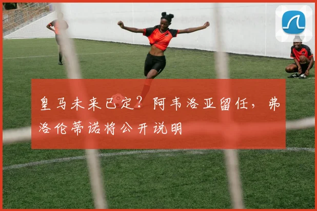 皇马未来已定？阿韦洛亚留任，弗洛伦蒂诺将公开说明